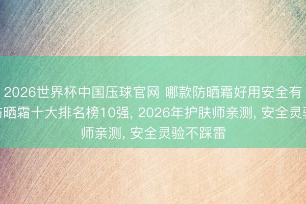2026世界杯中国压球官网 哪款防晒霜好用安全有恶果? 防晒霜十大排名榜10强， 2026年护肤师亲测， 安全灵验不踩雷