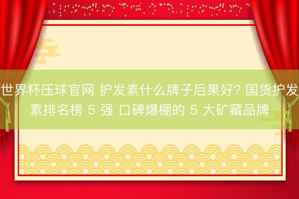 世界杯压球官网 护发素什么牌子后果好? 国货护发素排名榜 5 强 口碑爆棚的 5 大矿藏品牌