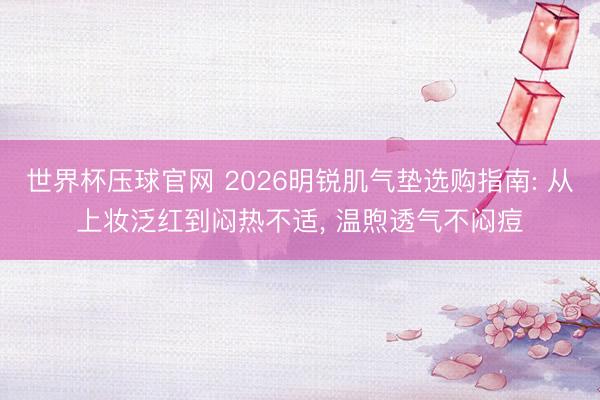 世界杯压球官网 2026明锐肌气垫选购指南: 从上妆泛红到闷热不适， 温煦透气不闷痘