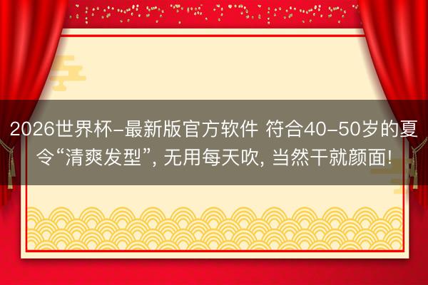 2026世界杯-最新版官方软件 符合40-50岁的夏令“清爽发型”， 无用每天吹， 当然干就颜面!