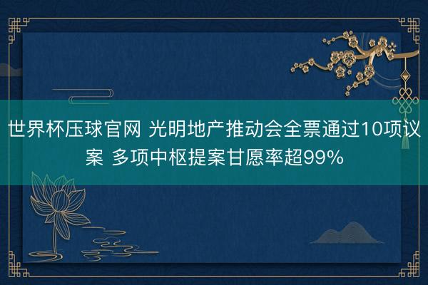 世界杯压球官网 光明地产推动会全票通过10项议案 多项中枢提案甘愿率超99%