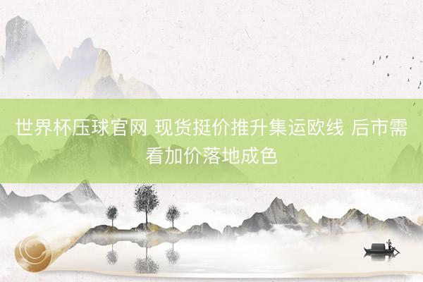 世界杯压球官网 现货挺价推升集运欧线 后市需看加价落地成色
