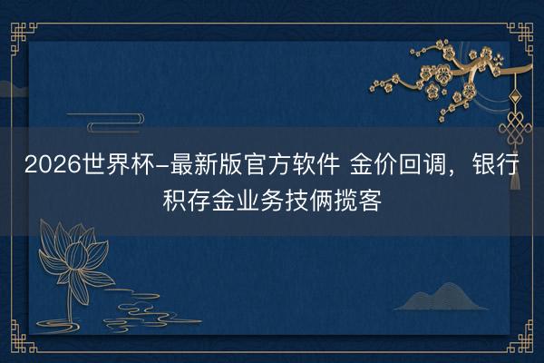 2026世界杯-最新版官方软件 金价回调，银行积存金业务技俩揽客