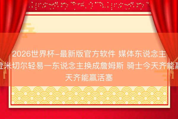 2026世界杯-最新版官方软件 媒体东说念主:哈登米切尔轻易一东说念主换成詹姆斯 骑士今天齐能赢活塞