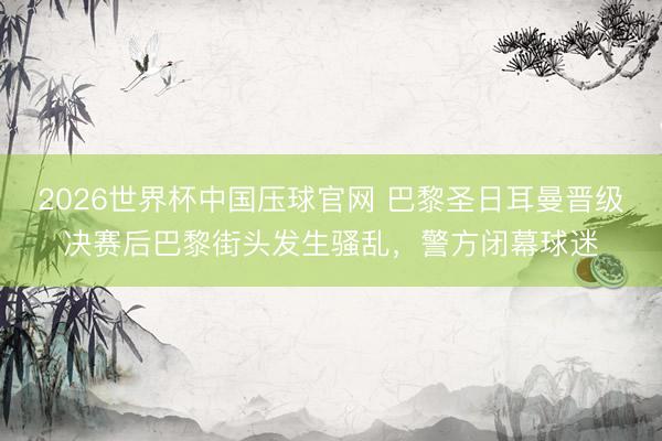 2026世界杯中国压球官网 巴黎圣日耳曼晋级决赛后巴黎街头发生骚乱，警方闭幕球迷
