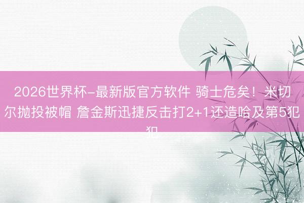 2026世界杯-最新版官方软件 骑士危矣！米切尔抛投被帽 詹金斯迅捷反击打2+1还造哈及第5犯