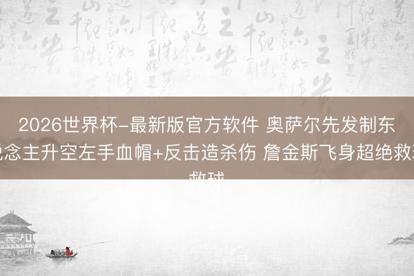 2026世界杯-最新版官方软件 奥萨尔先发制东说念主升空左手血帽+反击造杀伤 詹金斯飞身超绝救球
