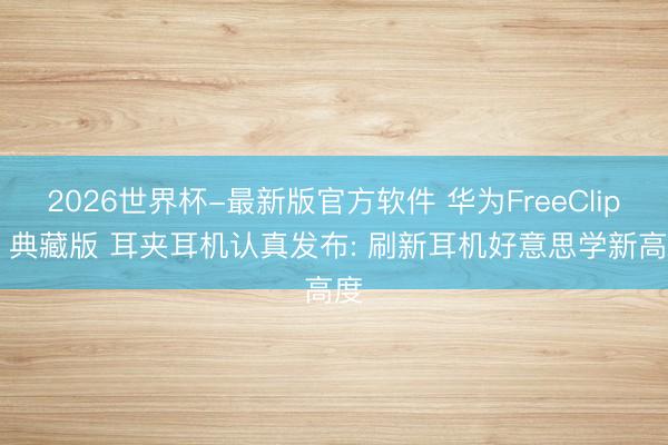 2026世界杯-最新版官方软件 华为FreeClip 2 典藏版 耳夹耳机认真发布: 刷新耳机好意思学新高度