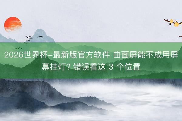 2026世界杯-最新版官方软件 曲面屏能不成用屏幕挂灯? 错误看这 3 个位置