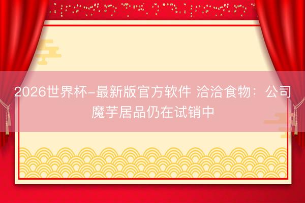 2026世界杯-最新版官方软件 洽洽食物：公司魔芋居品仍在试销中
