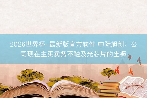 2026世界杯-最新版官方软件 中际旭创:公司现在主买卖务不触及光芯片的坐褥