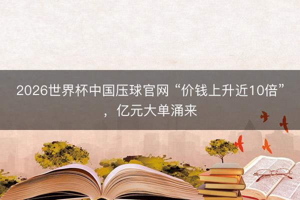 2026世界杯中国压球官网 “价钱上升近10倍”，亿元大单涌来