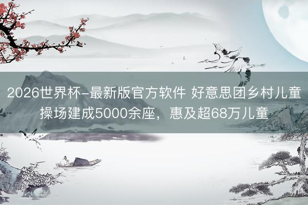 2026世界杯-最新版官方软件 好意思团乡村儿童操场建成5000余座，惠及超68万儿童