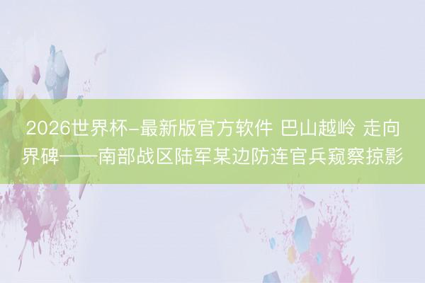 2026世界杯-最新版官方软件 巴山越岭 走向界碑——南部战区陆军某边防连官兵窥察掠影