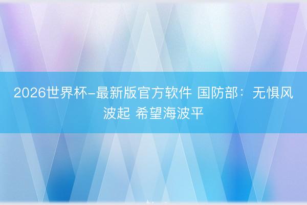 2026世界杯-最新版官方软件 国防部：无惧风波起 希望海波平