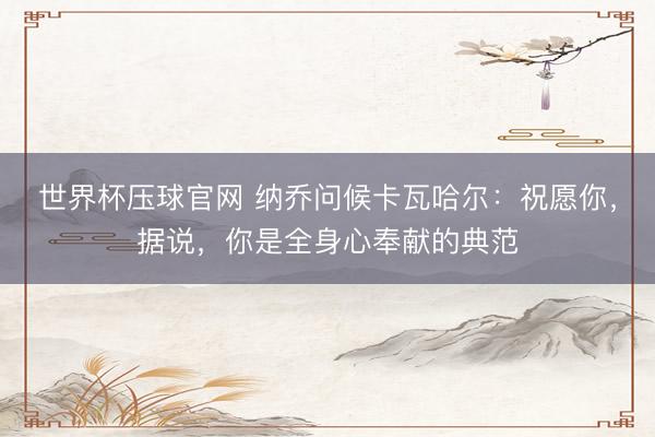 世界杯压球官网 纳乔问候卡瓦哈尔：祝愿你，据说，你是全身心奉献的典范