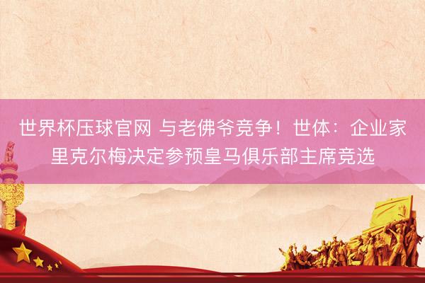 世界杯压球官网 与老佛爷竞争！世体：企业家里克尔梅决定参预皇马俱乐部主席竞选
