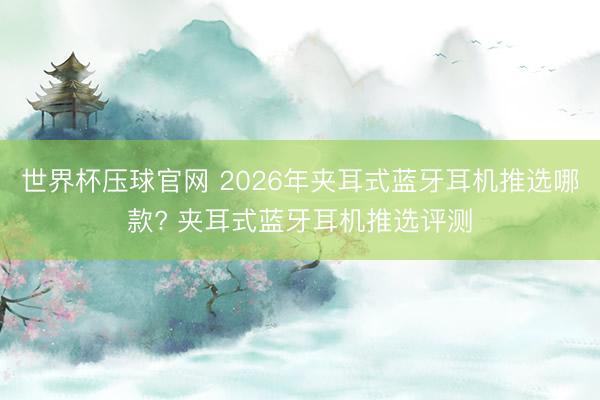 世界杯压球官网 2026年夹耳式蓝牙耳机推选哪款? 夹耳式蓝牙耳机推选评测