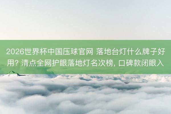 2026世界杯中国压球官网 落地台灯什么牌子好用? 清点全网护眼落地灯名次榜， 口碑款闭眼入