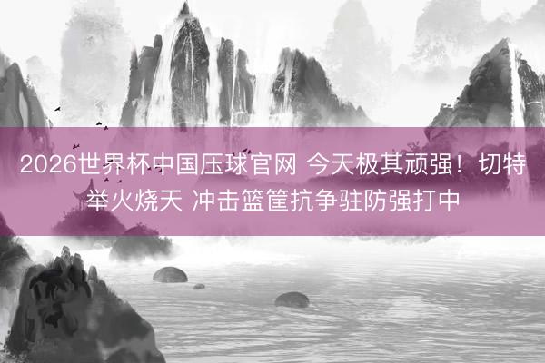 2026世界杯中国压球官网 今天极其顽强！切特举火烧天 冲击