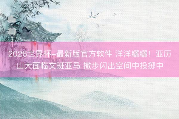 2026世界杯-最新版官方软件 洋洋纚纚！亚历山大面临文班亚