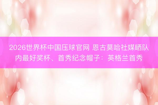 2026世界杯中国压球官网 恩古莫哈社媒晒队内最好奖杯、首秀纪念帽子:英格兰首秀