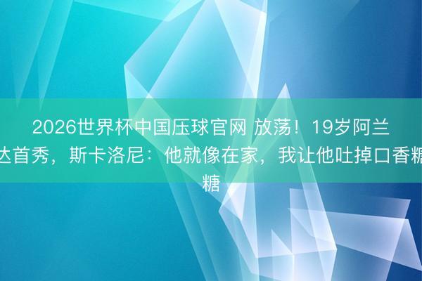 2026世界杯中国压球官网 放荡!19岁阿兰达首秀,斯卡洛尼:他就像在家,我让他吐掉口香糖