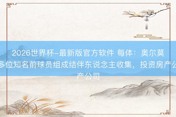 2026世界杯-最新版官方软件 每体:奥尔莫与多位知名前球员组成结伴东说念主收集,投资房产公司
