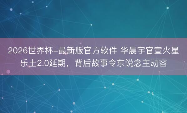 2026世界杯-最新版官方软件 华晨宇官宣火星乐土2.0延期，背后故事令东说念主动容
