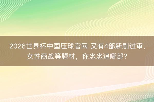 2026世界杯中国压球官网 又有4部新剧过审，女性商战等题材，你念念追哪部？