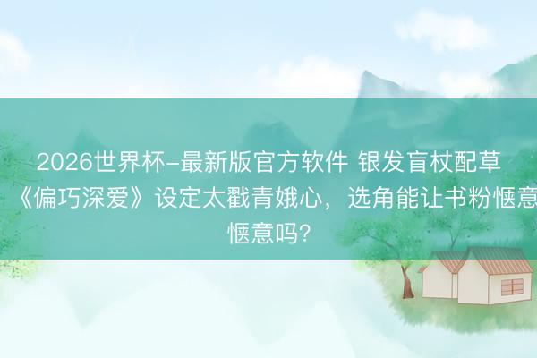 2026世界杯-最新版官方软件 银发盲杖配草莓！《偏巧深爱》设定太戳青娥心，选角能让书粉惬意吗？