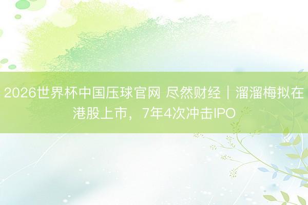 2026世界杯中国压球官网 尽然财经｜溜溜梅拟在港股上市，7年4次冲击IPO