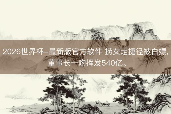 2026世界杯-最新版官方软件 捞女走捷径被白嫖， 董事长一吻挥发540亿。