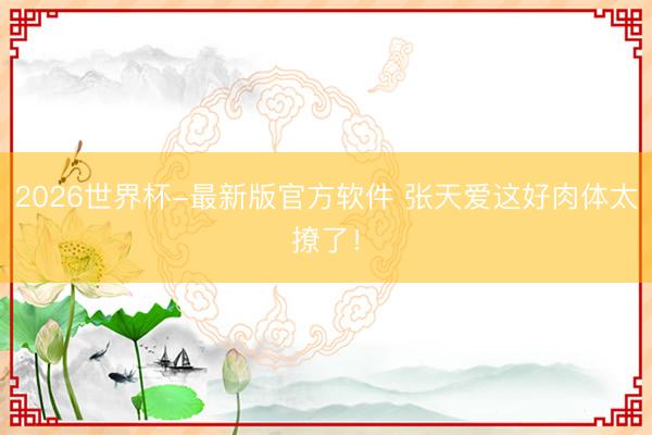 2026世界杯-最新版官方软件 张天爱这好肉体太撩了！