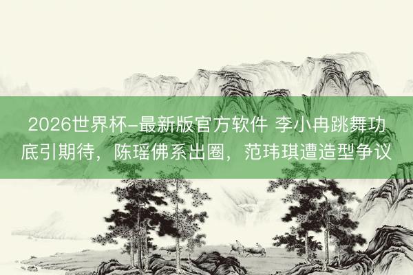 2026世界杯-最新版官方软件 李小冉跳舞功底引期待，陈瑶佛系出圈，范玮琪遭造型争议