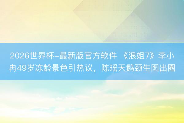 2026世界杯-最新版官方软件 《浪姐7》李小冉49岁冻龄景色引热议，陈瑶天鹅颈生图出圈