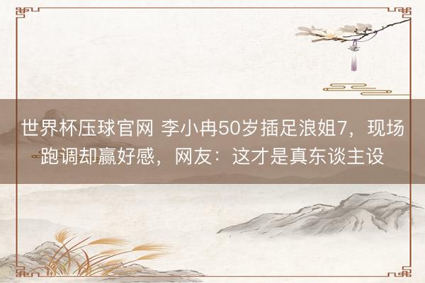 世界杯压球官网 李小冉50岁插足浪姐7，现场跑调却赢好感，网友：这才是真东谈主设