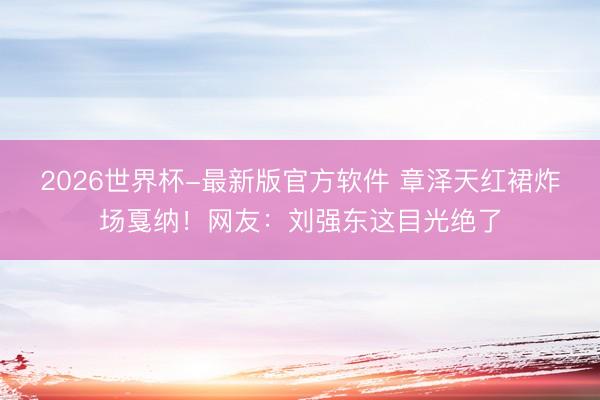 2026世界杯-最新版官方软件 章泽天红裙炸场戛纳！网友：刘强东这目光绝了