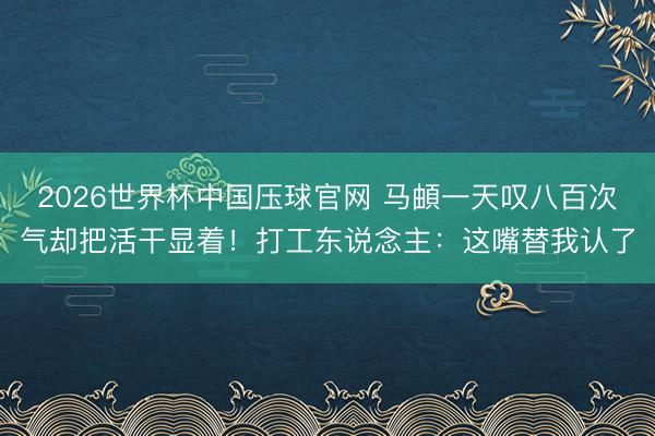 2026世界杯中国压球官网 马頔一天叹八百次气却把活干显着！打工东说念主：这嘴替我认了
