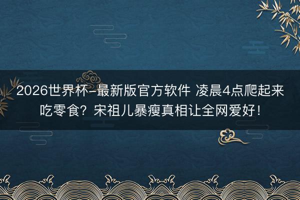 2026世界杯-最新版官方软件 凌晨4点爬起来吃零食？宋祖儿暴瘦真相让全网爱好！