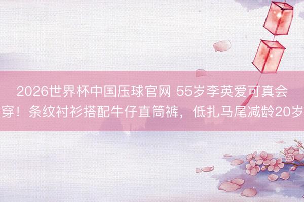 2026世界杯中国压球官网 55岁李英爱可真会穿!条纹衬衫搭配牛仔直筒裤,低扎马尾减龄20岁