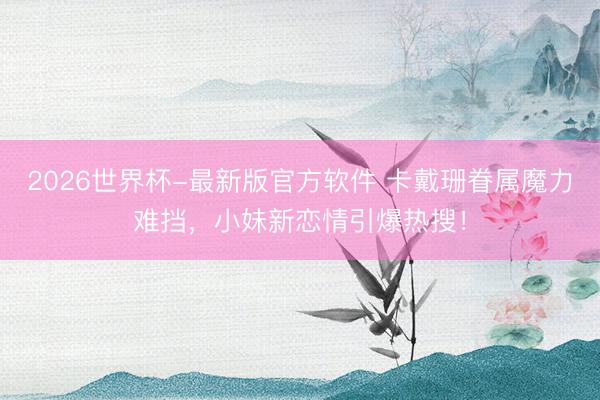 2026世界杯-最新版官方软件 卡戴珊眷属魔力难挡，小妹新恋情引爆热搜！