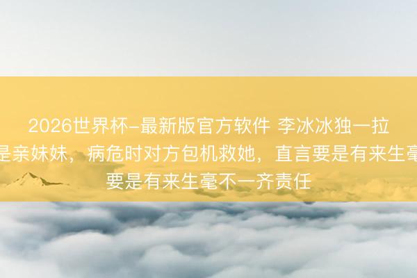 2026世界杯-最新版官方软件 李冰冰独一拉黑的东谈主是亲妹妹，病危时对方包机救她，直言要是有来生毫不一齐责任