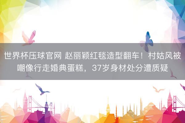 世界杯压球官网 赵丽颖红毯造型翻车！村姑风被嘲像行走婚典蛋糕，37岁身材处分遭质疑