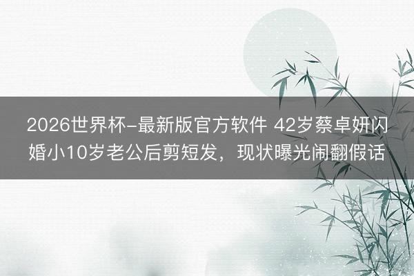 2026世界杯-最新版官方软件 42岁蔡卓妍闪婚小10岁老公后剪短发，现状曝光闹翻假话