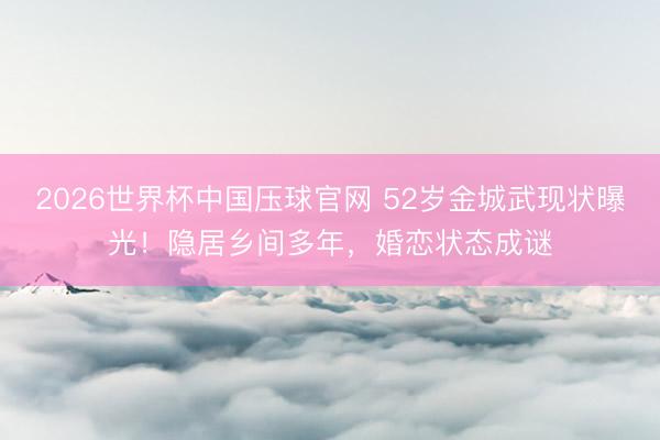 2026世界杯中国压球官网 52岁金城武现状曝光!隐居乡间多年,婚恋状态成谜