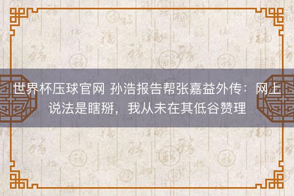 世界杯压球官网 孙浩报告帮张嘉益外传:网上说法是瞎掰,我从未在其低谷赞理