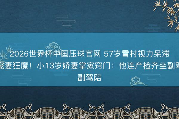 2026世界杯中国压球官网 57岁雪村视力呆滞仍宠妻狂魔！小13岁娇妻掌家窍门：他连产检齐坐副驾陪