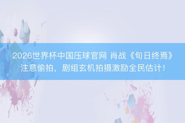 2026世界杯中国压球官网 肖战《旬日终焉》注意偷拍，剧组玄机拍摄激励全民估计！