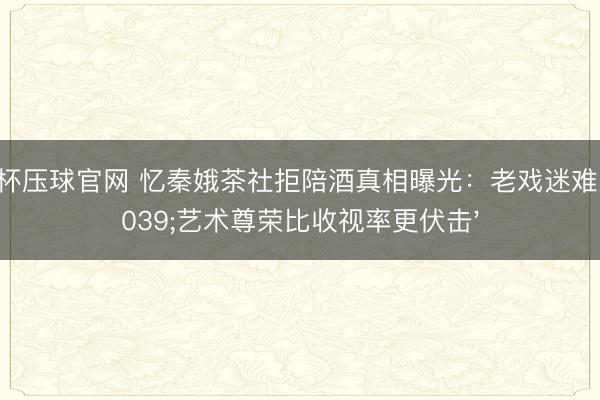 世界杯压球官网 忆秦娥茶社拒陪酒真相曝光：老戏迷难受'艺术尊荣比收视率更伏击'